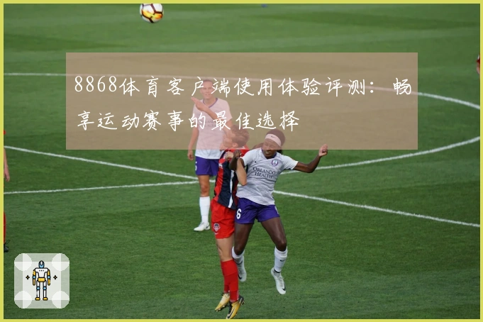 8868体育客户端使用体验评测：畅享运动赛事的最佳选择