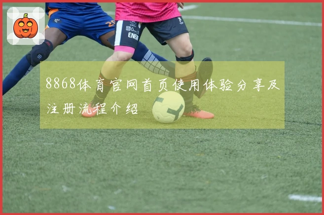8868体育官网首页使用体验分享及注册流程介绍