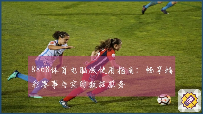 8868体育电脑版使用指南：畅享精彩赛事与实时数据服务