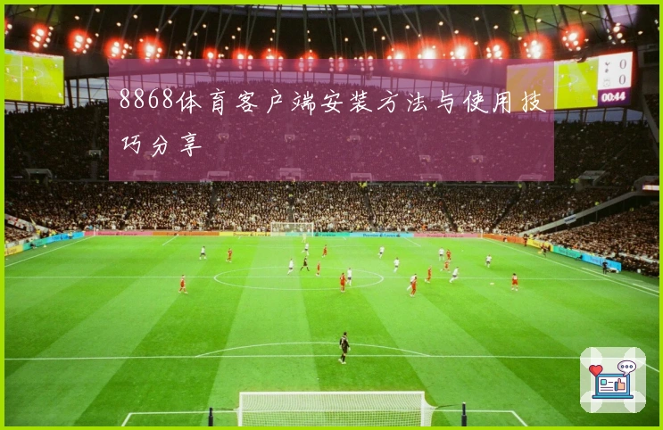 8868体育客户端安装方法与使用技巧分享
