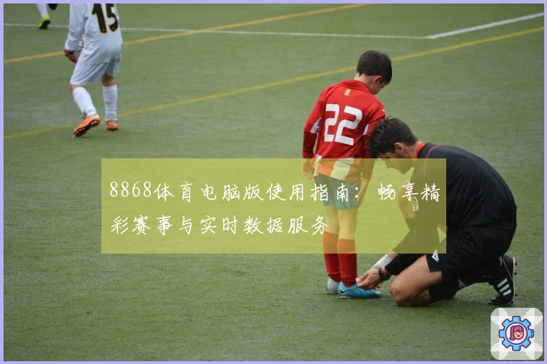8868体育电脑版使用指南：畅享精彩赛事与实时数据服务